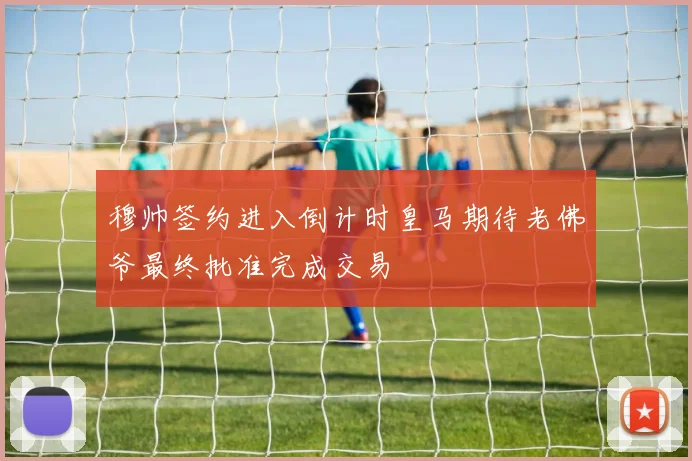 穆帅签约进入倒计时皇马期待老佛爷最终批准完成交易